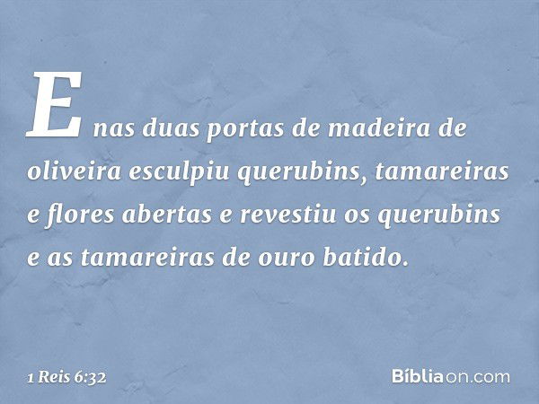 E nas duas portas de madeira de oliveira esculpiu querubins, tamareiras e flores abertas e revestiu os querubins e as tamareiras de ouro batido. -- 1 Reis 6:32