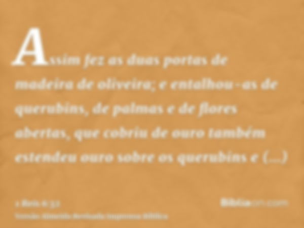 Assim fez as duas portas de madeira de oliveira; e entalhou-as de querubins, de palmas e de flores abertas, que cobriu de ouro também estendeu ouro sobre os que