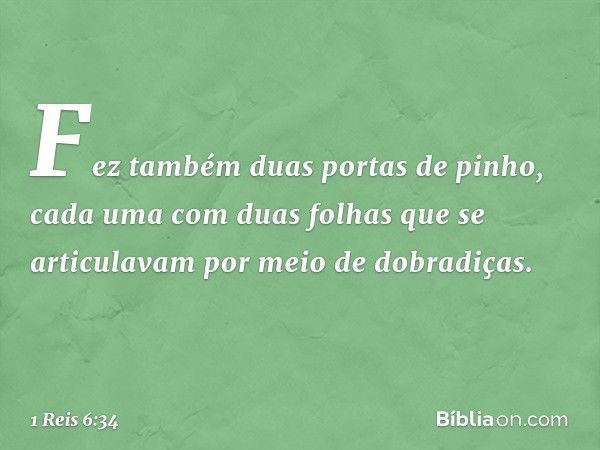 Fez também duas portas de pinho, cada uma com duas folhas que se articulavam por meio de dobradiças. -- 1 Reis 6:34