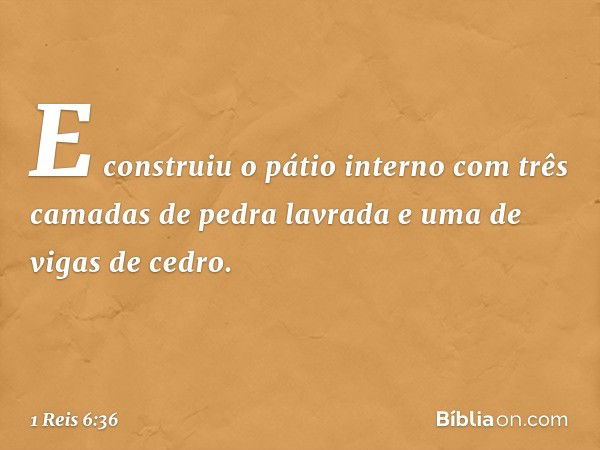 E construiu o pátio interno com três camadas de pedra lavrada e uma de vigas de cedro. -- 1 Reis 6:36