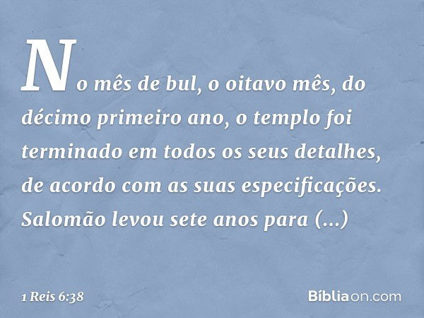 No mês de bul, o oitavo mês, do décimo primeiro ano, o templo foi terminado em todos os seus detalhes, de acordo com as suas especificações. Salomão levou sete 