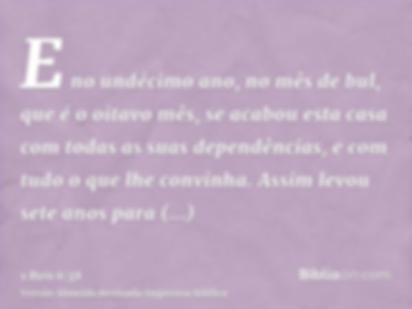 E no undécimo ano, no mês de bul, que é o oitavo mês, se acabou esta casa com todas as suas dependências, e com tudo o que lhe convinha. Assim levou sete anos p