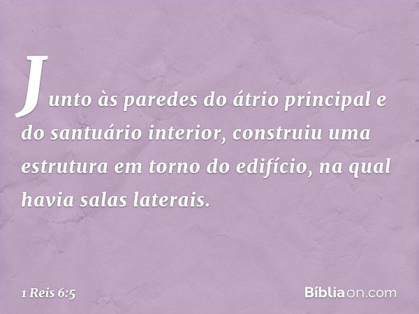 Junto às paredes do átrio principal e do santuário interior, construiu uma estrutura em torno do edifício, na qual havia salas laterais. -- 1 Reis 6:5