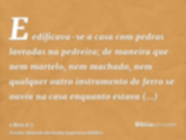 E edificava-se a casa com pedras lavradas na pedreira; de maneira que nem martelo, nem machado, nem qualquer outro instrumento de ferro se ouviu na casa enquant