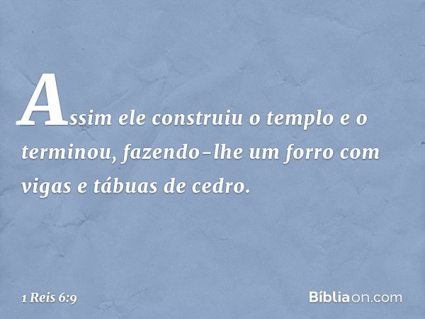 Assim ele construiu o templo e o terminou, fazendo-lhe um forro com vigas e tábuas de cedro. -- 1 Reis 6:9