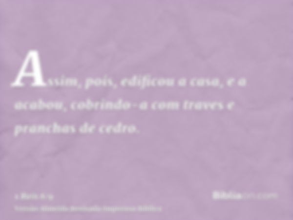 Assim, pois, edificou a casa, e a acabou, cobrindo-a com traves e pranchas de cedro.