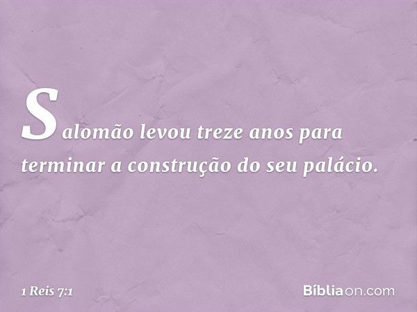 Salomão levou treze anos para terminar a construção do seu palácio. -- 1 Reis 7:1