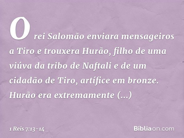 O rei Salomão enviara mensageiros a Tiro e trouxera Hurão, filho de uma viúva da tribo de Naftali e de um cidadão de Tiro, artífice em bronze. Hurão era extrema