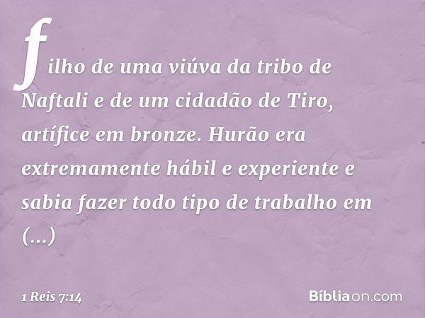 filho de uma viúva da tribo de Naftali e de um cidadão de Tiro, artífice em bronze. Hurão era extremamente hábil e experiente e sabia fazer todo tipo de trabalh