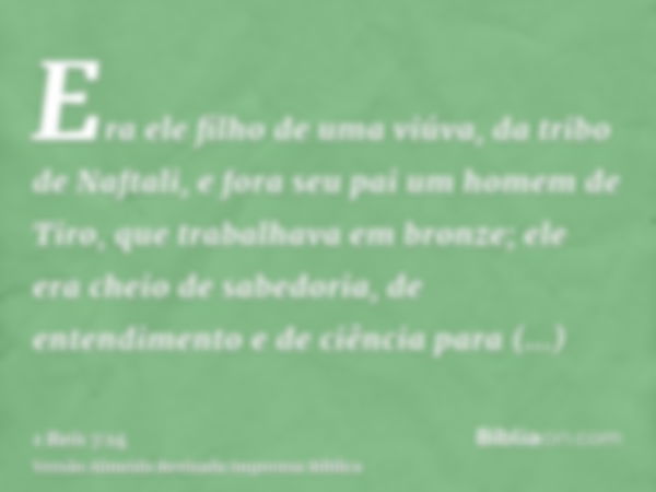 Era ele filho de uma viúva, da tribo de Naftali, e fora seu pai um homem de Tiro, que trabalhava em bronze; ele era cheio de sabedoria, de entendimento e de ciê