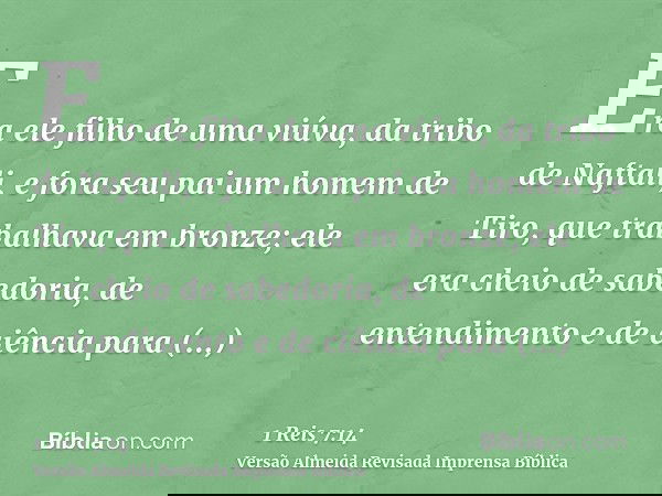 Era ele filho de uma viúva, da tribo de Naftali, e fora seu pai um homem de Tiro, que trabalhava em bronze; ele era cheio de sabedoria, de entendimento e de ciê