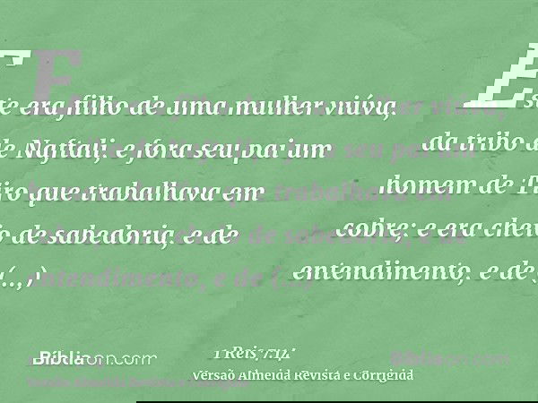 Este era filho de uma mulher viúva, da tribo de Naftali, e fora seu pai um homem de Tiro que trabalhava em cobre; e era cheio de sabedoria, e de entendimento, e