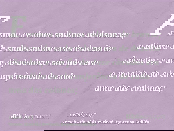 Formou as duas colunas de bronze; a altura de cada coluna era de dezoito côvados; e um fio de doze côvados era a medida da circunferência de cada uma das coluna