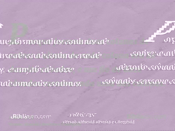 Porque formou duas colunas de cobre; a altura de cada coluna era de dezoito côvados, e um fio de doze côvados cercava cada uma das colunas.