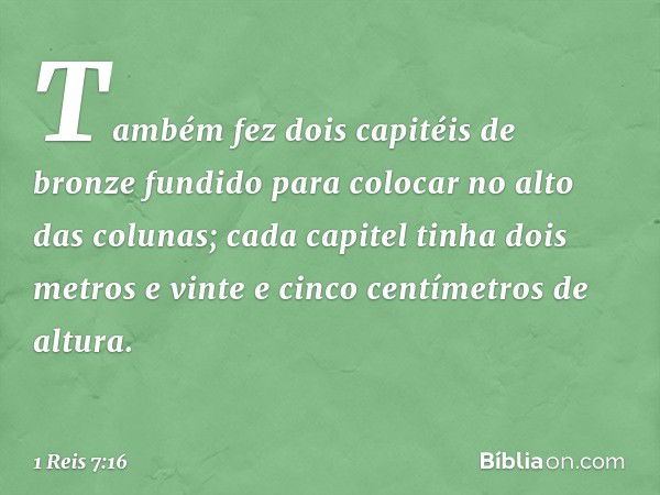 Também fez dois capitéis de bronze fundido para colocar no alto das colunas; cada capitel tinha dois metros e vinte e cinco centímetros de altura. -- 1 Reis 7:1