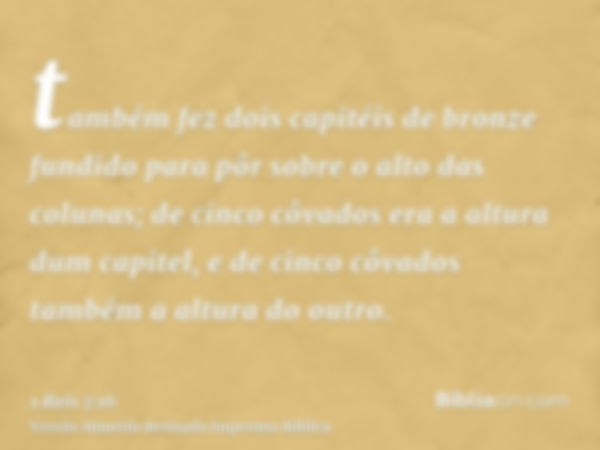 também fez dois capitéis de bronze fundido para pôr sobre o alto das colunas; de cinco côvados era a altura dum capitel, e de cinco côvados também a altura do o