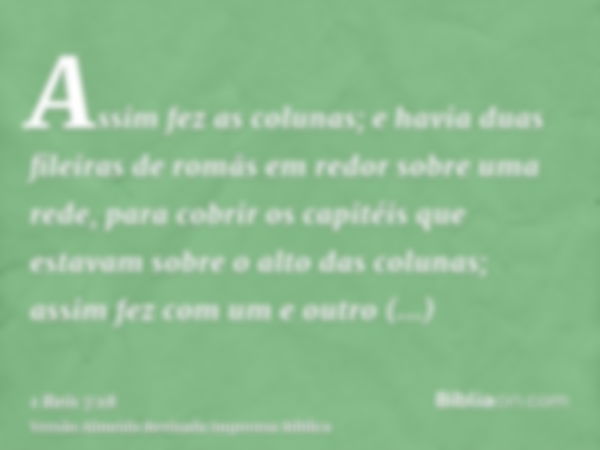 Assim fez as colunas; e havia duas fileiras de romãs em redor sobre uma rede, para cobrir os capitéis que estavam sobre o alto das colunas; assim fez com um e o