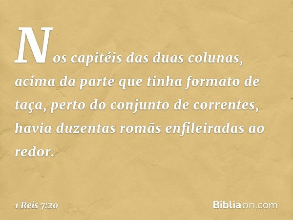 Nos capitéis das duas colunas, acima da parte que tinha formato de taça, perto do conjunto de correntes, havia duzentas romãs enfileiradas ao redor. -- 1 Reis 7