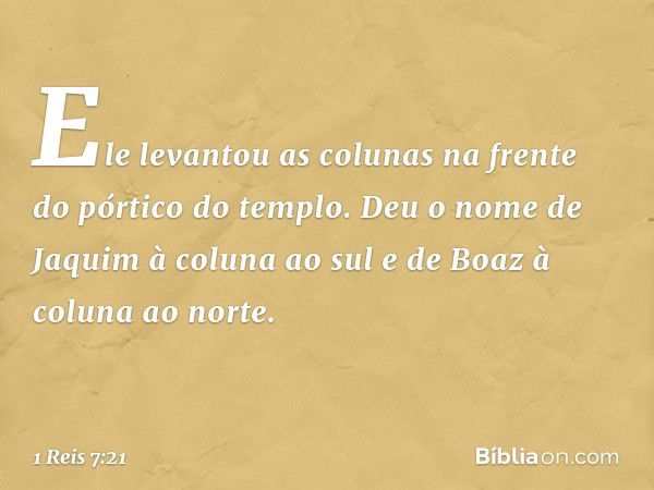 Ele levantou as colunas na frente do pórtico do templo. Deu o nome de Jaquim à coluna ao sul e de Boaz à coluna ao norte. -- 1 Reis 7:21