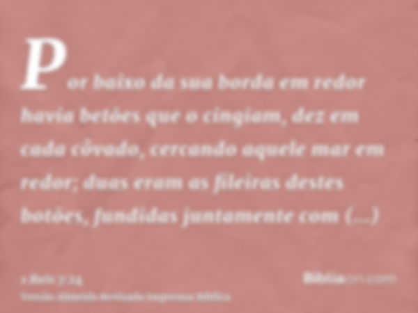 Por baixo da sua borda em redor havia betões que o cingiam, dez em cada côvado, cercando aquele mar em redor; duas eram as fileiras destes botões, fundidas junt