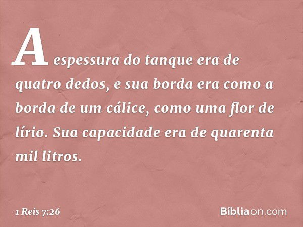 A espessura do tanque era de quatro dedos, e sua borda era como a borda de um cálice, como uma flor de lírio. Sua capacidade era de quarenta mil litros. -- 1 Re