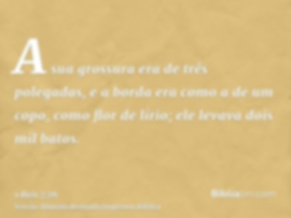 A sua grossura era de três polegadas, e a borda era como a de um copo, como flor de lírio; ele levava dois mil batos.