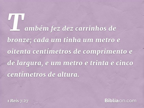 Também fez dez carrinhos de bronze; cada um tinha um metro e oitenta centímetros de comprimento e de largura, e um metro e trinta e cinco centímetros de altura.