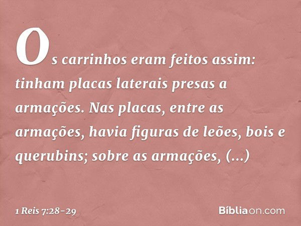 Os carrinhos eram feitos assim: tinham placas laterais presas a armações. Nas placas, entre as armações, havia figuras de leões, bois e querubins; sobre as arma