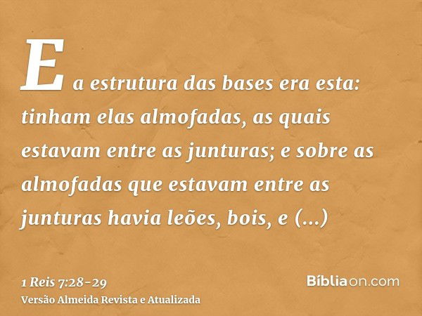 E a estrutura das bases era esta: tinham elas almofadas, as quais estavam entre as junturas;e sobre as almofadas que estavam entre as junturas havia leões, bois