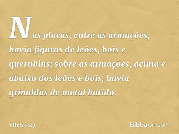 Nas placas, entre as armações, havia figuras de leões, bois e querubins; sobre as armações, acima e abaixo dos leões e bois, havia grinaldas de metal batido. --