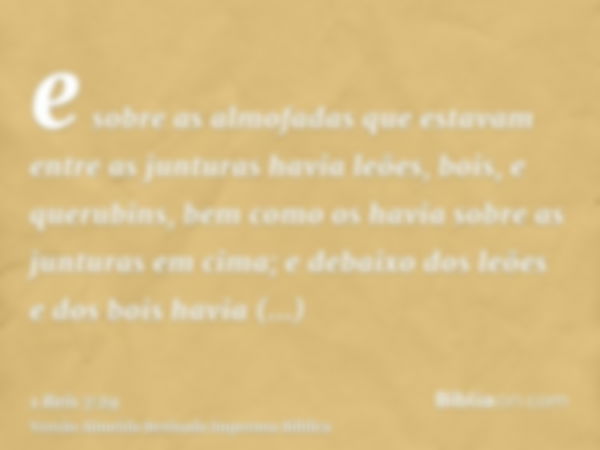 e sobre as almofadas que estavam entre as junturas havia leões, bois, e querubins, bem como os havia sobre as junturas em cima; e debaixo dos leões e dos bois h