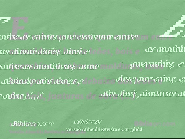 E sobre as cintas que estavam entre as molduras havia leões, bois e querubins, e sobre as molduras, uma base por cima, e, debaixo dos leões e dos bois, junturas