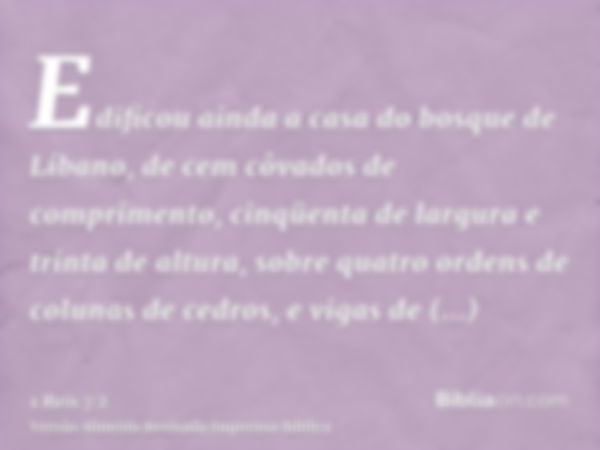 Edificou ainda a casa do bosque de Líbano, de cem côvados de comprimento, cinqüenta de largura e trinta de altura, sobre quatro ordens de colunas de cedros, e v