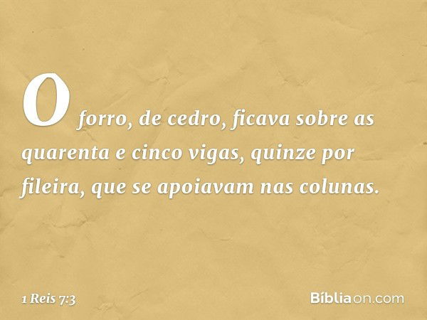 O forro, de cedro, ficava sobre as quarenta e cinco vigas, quinze por fileira, que se apoiavam nas colunas. -- 1 Reis 7:3