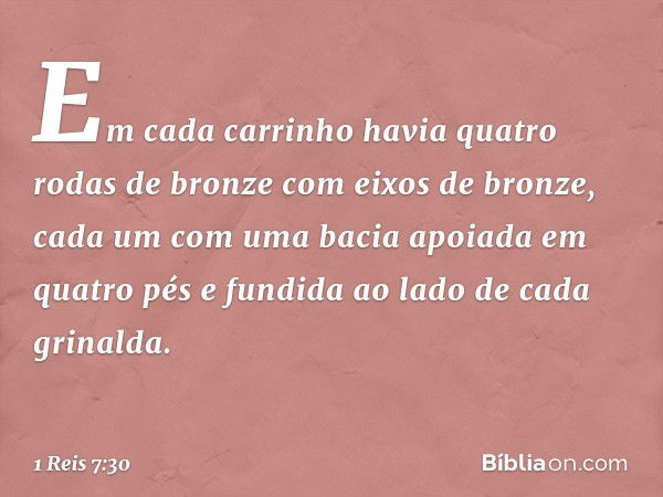 Em cada carrinho havia quatro rodas de bronze com eixos de bronze, cada um com uma bacia apoiada em quatro pés e fundida ao lado de cada grinalda. -- 1 Reis 7:3