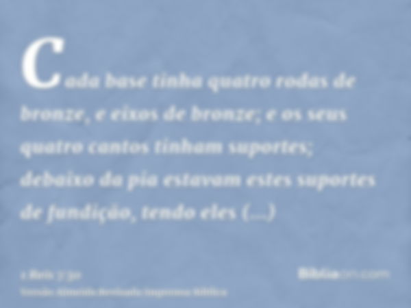 Cada base tinha quatro rodas de bronze, e eixos de bronze; e os seus quatro cantos tinham suportes; debaixo da pia estavam estes suportes de fundição, tendo ele