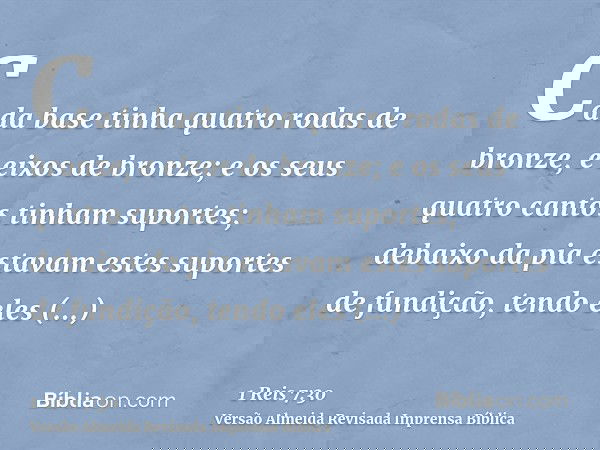 Cada base tinha quatro rodas de bronze, e eixos de bronze; e os seus quatro cantos tinham suportes; debaixo da pia estavam estes suportes de fundição, tendo ele