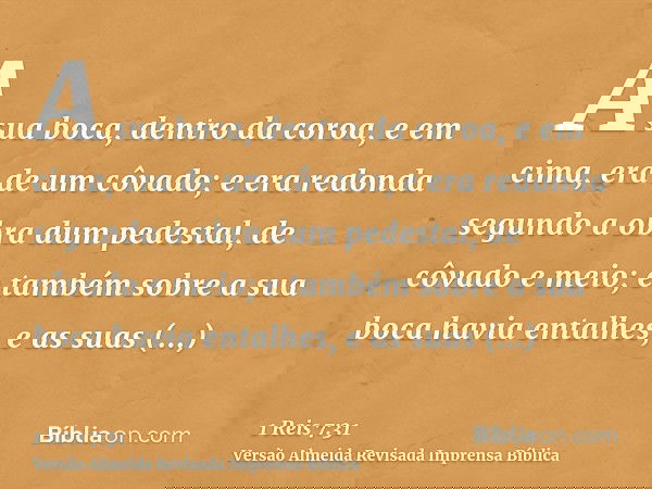 A sua boca, dentro da coroa, e em cima, era de um côvado; e era redonda segundo a obra dum pedestal, de côvado e meio; e também sobre a sua boca havia entalhes,