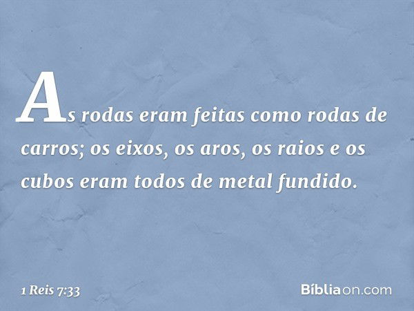 As rodas eram feitas como rodas de carros; os eixos, os aros, os raios e os cubos eram todos de metal fundido. -- 1 Reis 7:33