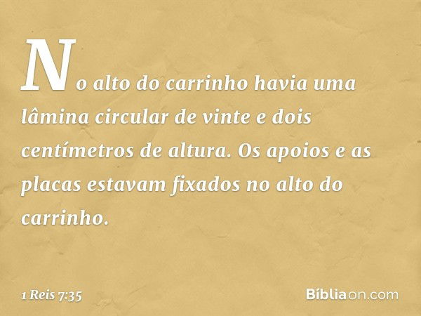 No alto do carrinho havia uma lâmina circular de vinte e dois centímetros de altura. Os apoios e as placas estavam fixados no alto do carrinho. -- 1 Reis 7:35