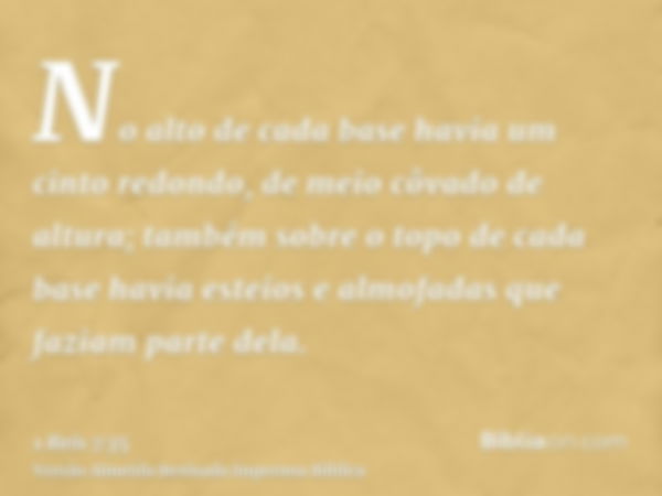 No alto de cada base havia um cinto redondo, de meio côvado de altura; também sobre o topo de cada base havia esteios e almofadas que faziam parte dela.