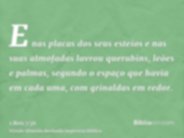 E nas placas dos seus esteios e nas suas almofadas lavrou querubins, leões e palmas, segundo o espaço que havia em cada uma, com grinaldas em redor.