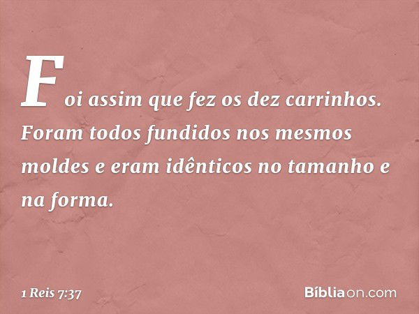 Foi assim que fez os dez carrinhos. Foram todos fundidos nos mesmos moldes e eram idênticos no tamanho e na forma. -- 1 Reis 7:37