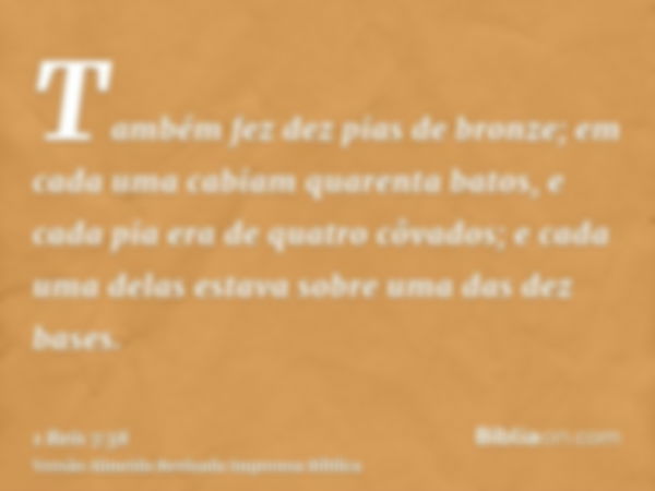 Também fez dez pias de bronze; em cada uma cabiam quarenta batos, e cada pia era de quatro côvados; e cada uma delas estava sobre uma das dez bases.