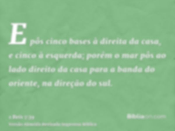 E pôs cinco bases à direita da casa, e cinco à esquerda; porém o mar pôs ao lado direito da casa para a banda do oriente, na direção do sul.