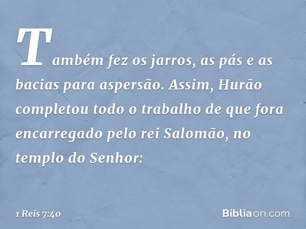 Também fez os jarros, as pás e as bacias para aspersão.
Assim, Hurão completou todo o trabalho de que fora encarregado pelo rei Salomão, no templo do Senhor: --