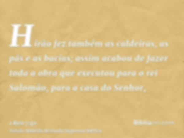 Hirão fez também as caldeiras, as pás e as bacias; assim acabou de fazer toda a obra que executou para o rei Salomão, para a casa do Senhor,