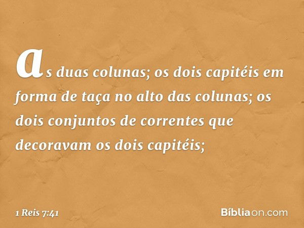 as duas colunas;
os dois capitéis em forma de taça no alto das colunas;
os dois conjuntos de correntes que decoravam os dois capitéis; -- 1 Reis 7:41