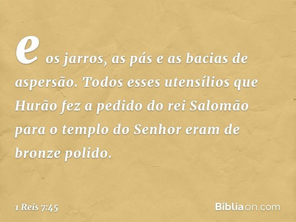 e os jarros, as pás e as bacias de aspersão.
Todos esses utensílios que Hurão fez a pedido do rei Salomão para o templo do Senhor eram de bronze polido. -- 1 Re