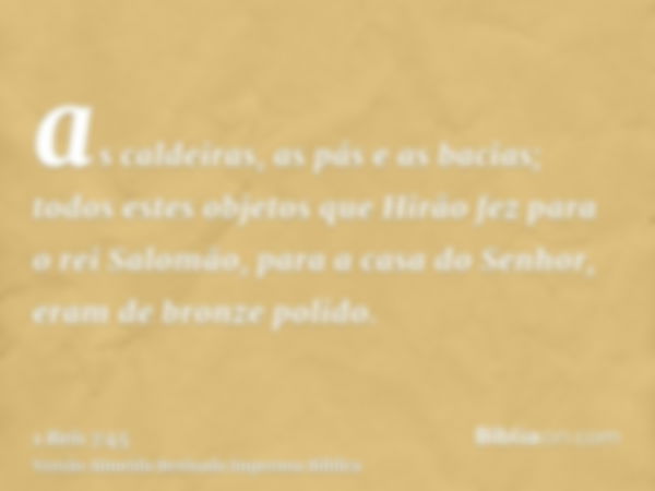 as caldeiras, as pás e as bacias; todos estes objetos que Hirão fez para o rei Salomão, para a casa do Senhor, eram de bronze polido.